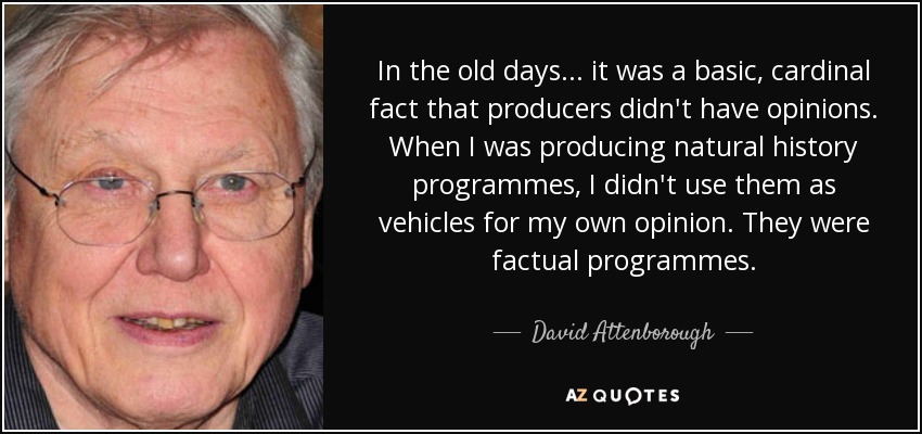 In the old days... it was a basic, cardinal fact that producers didn't have opinions. When I was producing natural history programmes, I didn't use them as vehicles for my own opinion. They were factual programmes. - David Attenborough