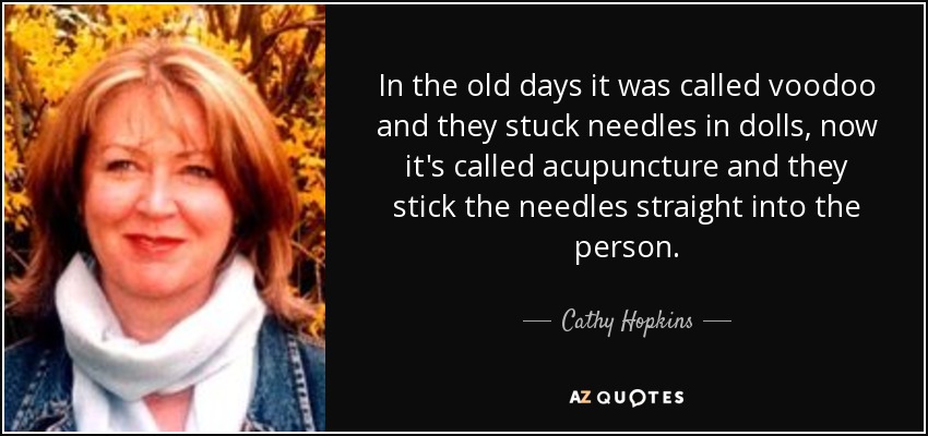 In the old days it was called voodoo and they stuck needles in dolls, now it's called acupuncture and they stick the needles straight into the person. - Cathy Hopkins