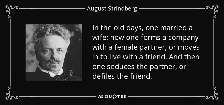 In the old days, one married a wife; now one forms a company with a female partner, or moves in to live with a friend. And then one seduces the partner, or defiles the friend. - August Strindberg