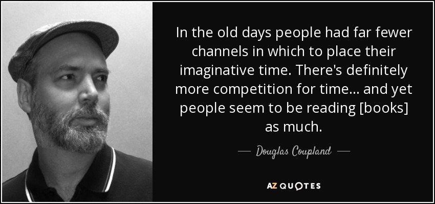 In the old days people had far fewer channels in which to place their imaginative time. There's definitely more competition for time . . . and yet people seem to be reading [books] as much. - Douglas Coupland