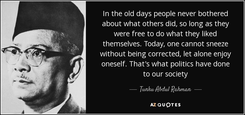 In the old days people never bothered about what others did, so long as they were free to do what they liked themselves. Today, one cannot sneeze without being corrected, let alone enjoy oneself. That's what politics have done to our society - Tunku Abdul Rahman
