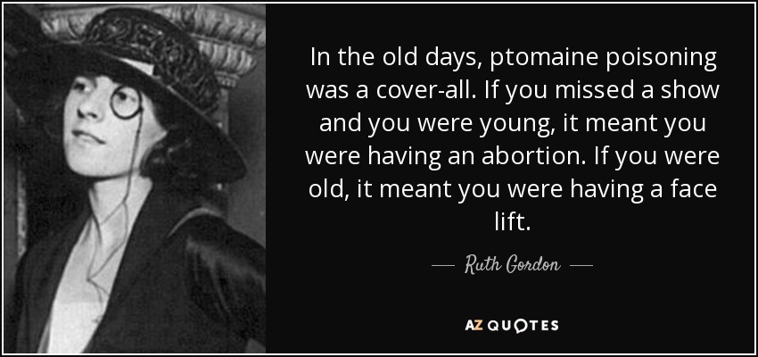 In the old days, ptomaine poisoning was a cover-all. If you missed a show and you were young, it meant you were having an abortion. If you were old, it meant you were having a face lift. - Ruth Gordon