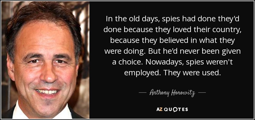 In the old days, spies had done they'd done because they loved their country, because they believed in what they were doing. But he'd never been given a choice. Nowadays, spies weren't employed. They were used. - Anthony Horowitz