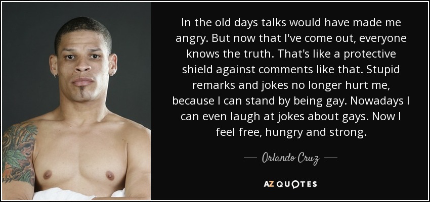 In the old days talks would have made me angry. But now that I've come out, everyone knows the truth. That's like a protective shield against comments like that. Stupid remarks and jokes no longer hurt me, because I can stand by being gay. Nowadays I can even laugh at jokes about gays. Now I feel free, hungry and strong. - Orlando Cruz