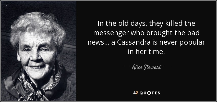 In the old days, they killed the messenger who brought the bad news... a Cassandra is never popular in her time. - Alice Stewart