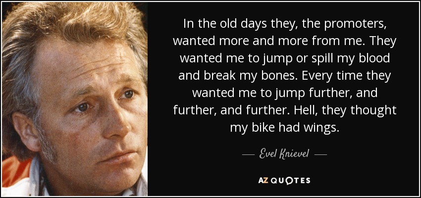 In the old days they, the promoters, wanted more and more from me. They wanted me to jump or spill my blood and break my bones. Every time they wanted me to jump further, and further, and further. Hell, they thought my bike had wings. - Evel Knievel