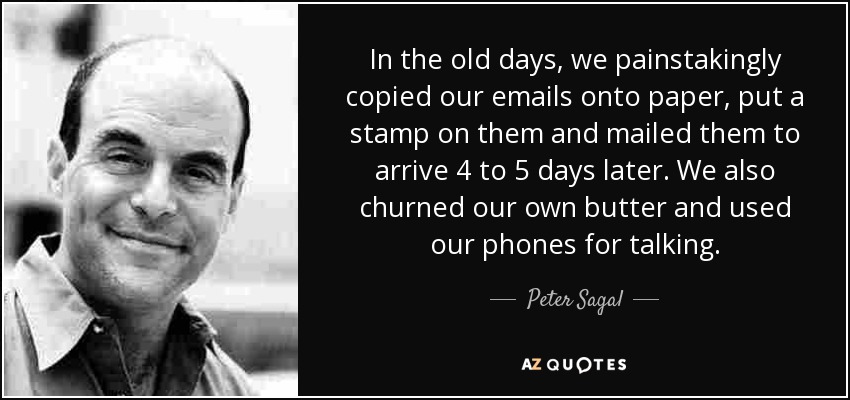 In the old days, we painstakingly copied our emails onto paper, put a stamp on them and mailed them to arrive 4 to 5 days later. We also churned our own butter and used our phones for talking. - Peter Sagal