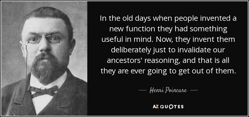 In the old days when people invented a new function they had something useful in mind. Now, they invent them deliberately just to invalidate our ancestors' reasoning, and that is all they are ever going to get out of them. - Henri Poincare