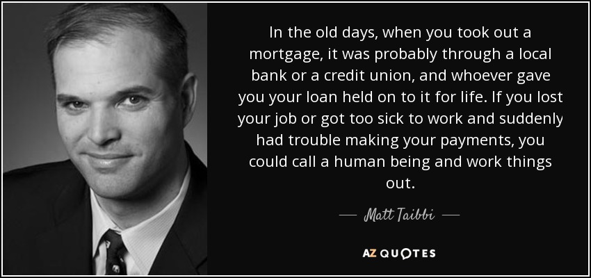 In the old days, when you took out a mortgage, it was probably through a local bank or a credit union, and whoever gave you your loan held on to it for life. If you lost your job or got too sick to work and suddenly had trouble making your payments, you could call a human being and work things out. - Matt Taibbi