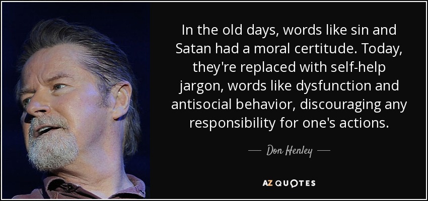 In the old days, words like sin and Satan had a moral certitude. Today, they're replaced with self-help jargon, words like dysfunction and antisocial behavior, discouraging any responsibility for one's actions. - Don Henley