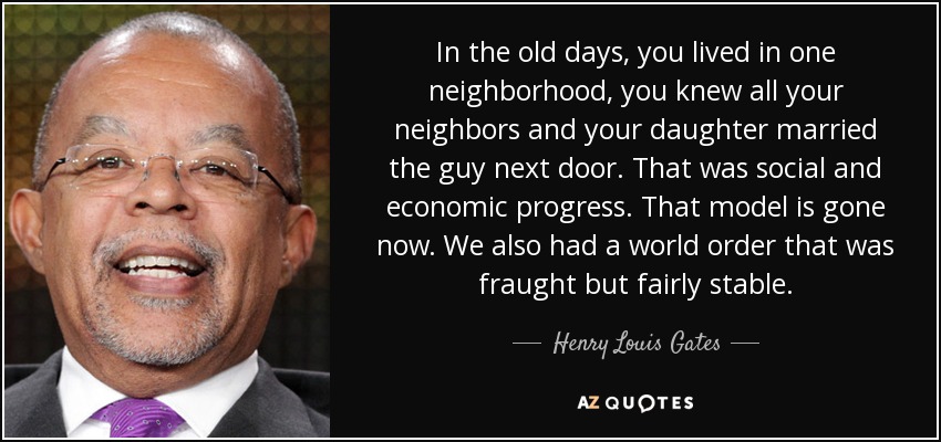 In the old days, you lived in one neighborhood, you knew all your neighbors and your daughter married the guy next door. That was social and economic progress. That model is gone now. We also had a world order that was fraught but fairly stable. - Henry Louis Gates