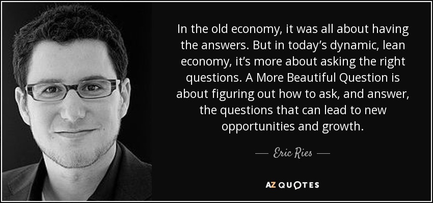 In the old economy, it was all about having the answers. But in today’s dynamic, lean economy, it’s more about asking the right questions. A More Beautiful Question is about figuring out how to ask, and answer, the questions that can lead to new opportunities and growth. - Eric Ries