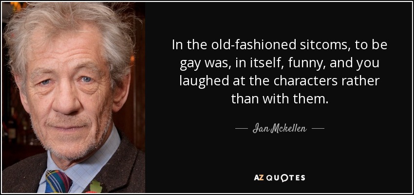 In the old-fashioned sitcoms, to be gay was, in itself, funny, and you laughed at the characters rather than with them. - Ian Mckellen