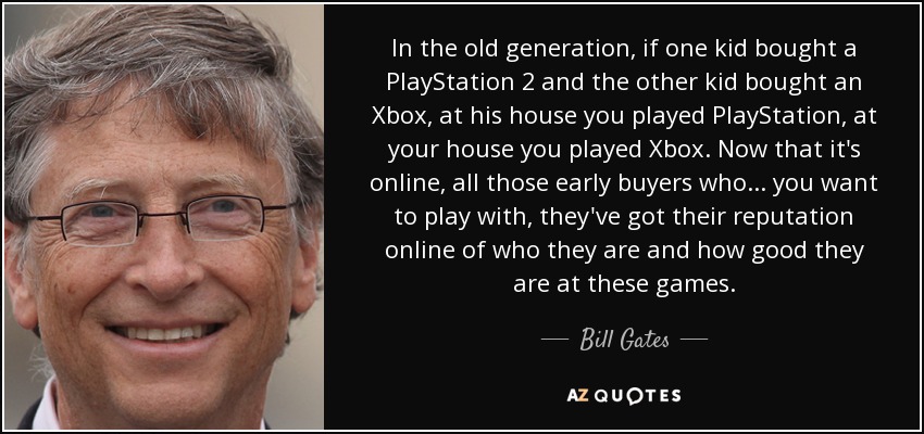 In the old generation, if one kid bought a PlayStation 2 and the other kid bought an Xbox, at his house you played PlayStation, at your house you played Xbox. Now that it's online, all those early buyers who... you want to play with, they've got their reputation online of who they are and how good they are at these games. - Bill Gates