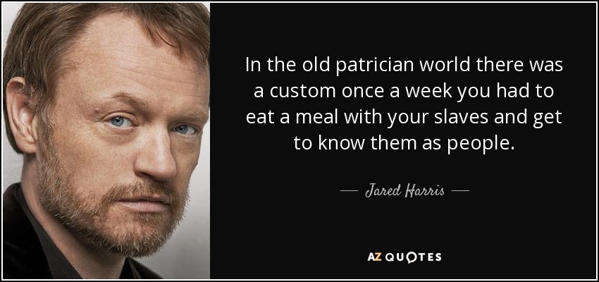 In the old patrician world there was a custom once a week you had to eat a meal with your slaves and get to know them as people. - Jared Harris