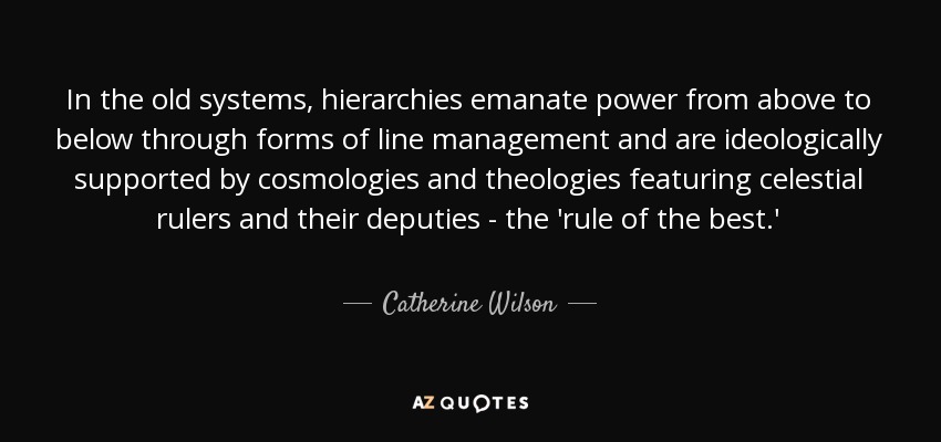 In the old systems, hierarchies emanate power from above to below through forms of line management and are ideologically supported by cosmologies and theologies featuring celestial rulers and their deputies - the 'rule of the best.' - Catherine Wilson