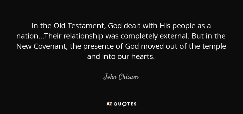 In the Old Testament, God dealt with His people as a nation...Their relationship was completely external. But in the New Covenant, the presence of God moved out of the temple and into our hearts. - John Chisum