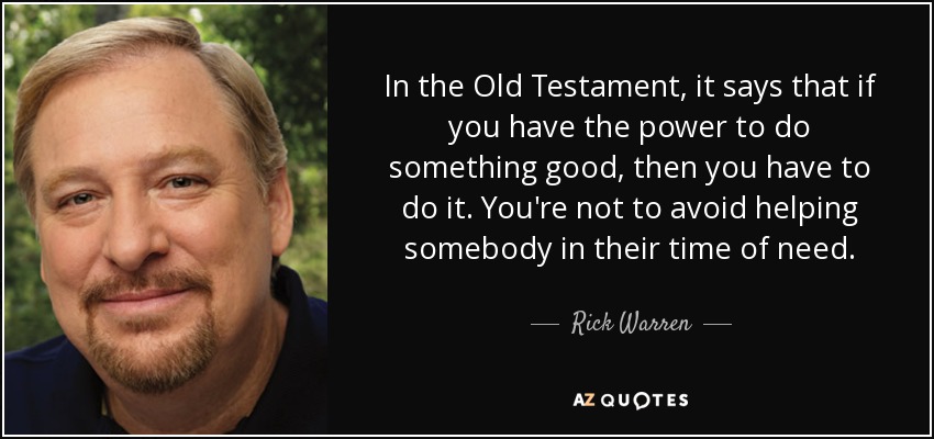 In the Old Testament, it says that if you have the power to do something good, then you have to do it. You're not to avoid helping somebody in their time of need. - Rick Warren