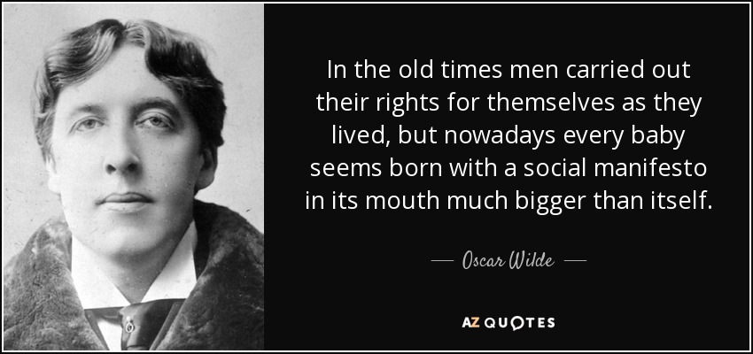 In the old times men carried out their rights for themselves as they lived, but nowadays every baby seems born with a social manifesto in its mouth much bigger than itself. - Oscar Wilde