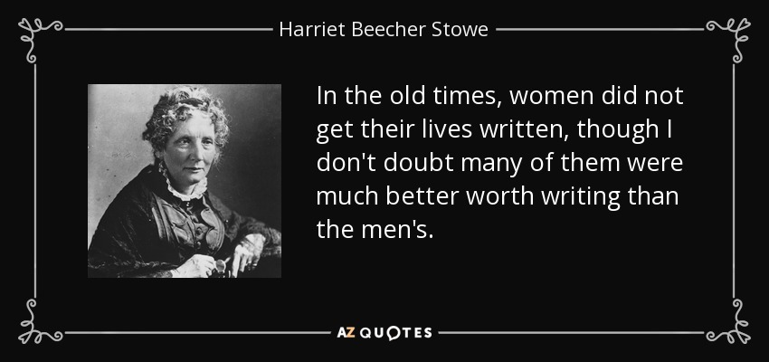 In the old times, women did not get their lives written, though I don't doubt many of them were much better worth writing than the men's. - Harriet Beecher Stowe