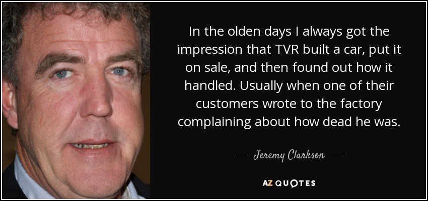 In the olden days I always got the impression that TVR built a car, put it on sale, and then found out how it handled. Usually when one of their customers wrote to the factory complaining about how dead he was. - Jeremy Clarkson