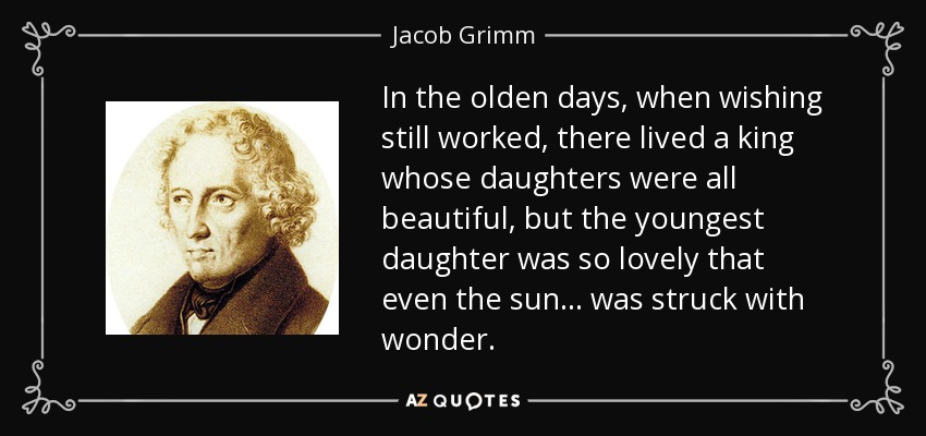 In the olden days, when wishing still worked, there lived a king whose daughters were all beautiful, but the youngest daughter was so lovely that even the sun... was struck with wonder. - Jacob Grimm