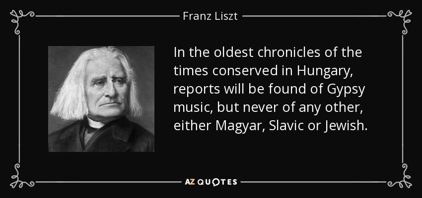 In the oldest chronicles of the times conserved in Hungary, reports will be found of Gypsy music, but never of any other, either Magyar, Slavic or Jewish. - Franz Liszt