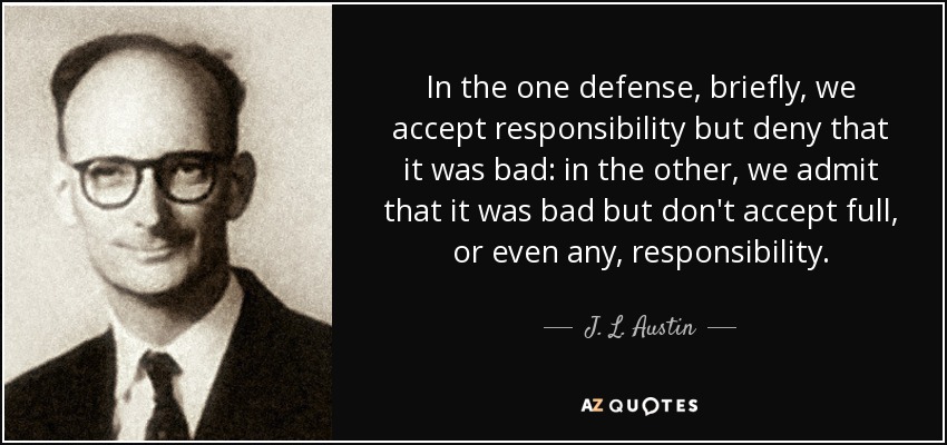 In the one defense, briefly, we accept responsibility but deny that it was bad: in the other, we admit that it was bad but don't accept full, or even any, responsibility. - J. L. Austin