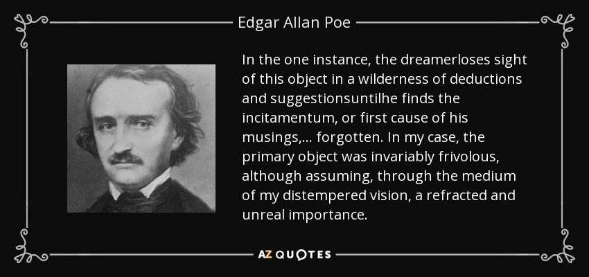 In the one instance, the dreamerloses sight of this object in a wilderness of deductions and suggestionsuntilhe finds the incitamentum, or first cause of his musings,... forgotten. In my case, the primary object was invariably frivolous, although assuming, through the medium of my distempered vision, a refracted and unreal importance. - Edgar Allan Poe