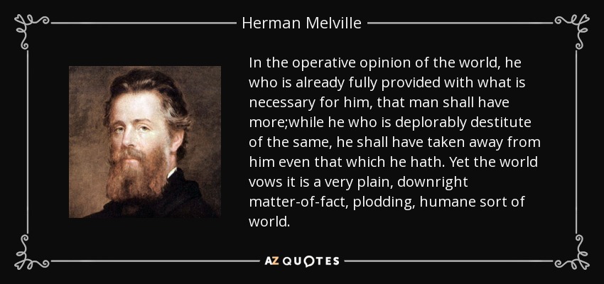 In the operative opinion of the world, he who is already fully provided with what is necessary for him, that man shall have more;while he who is deplorably destitute of the same, he shall have taken away from him even that which he hath. Yet the world vows it is a very plain, downright matter-of-fact, plodding, humane sort of world. - Herman Melville