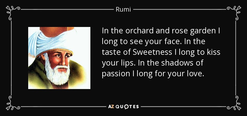 In the orchard and rose garden I long to see your face. In the taste of Sweetness I long to kiss your lips. In the shadows of passion I long for your love. - Rumi