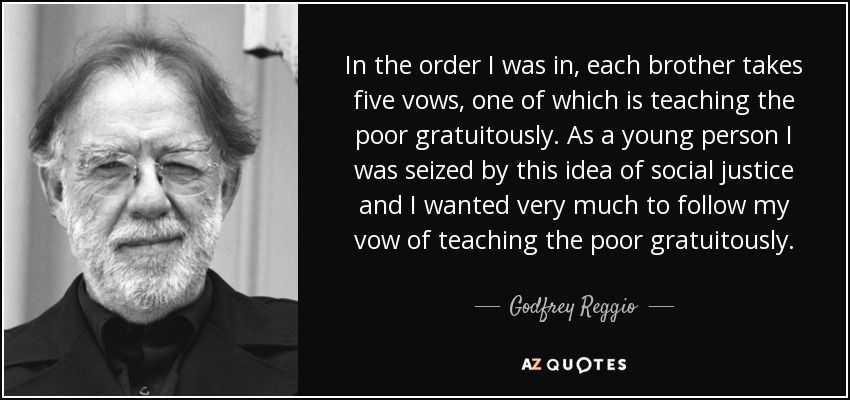 In the order I was in, each brother takes five vows, one of which is teaching the poor gratuitously. As a young person I was seized by this idea of social justice and I wanted very much to follow my vow of teaching the poor gratuitously. - Godfrey Reggio