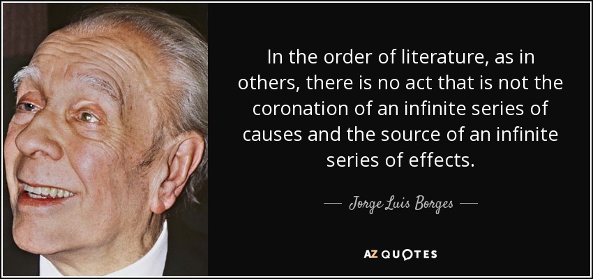 In the order of literature, as in others, there is no act that is not the coronation of an infinite series of causes and the source of an infinite series of effects. - Jorge Luis Borges