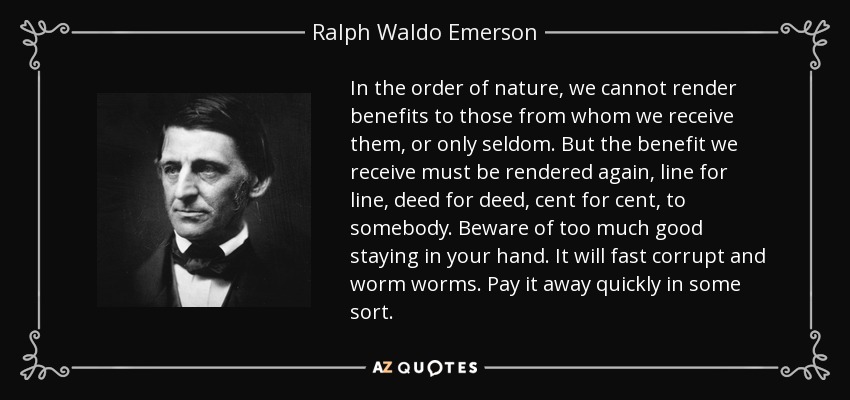In the order of nature, we cannot render benefits to those from whom we receive them, or only seldom. But the benefit we receive must be rendered again, line for line, deed for deed, cent for cent, to somebody. Beware of too much good staying in your hand. It will fast corrupt and worm worms. Pay it away quickly in some sort. - Ralph Waldo Emerson