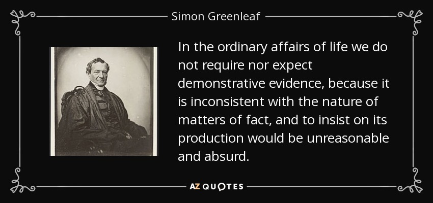 In the ordinary affairs of life we do not require nor expect demonstrative evidence, because it is inconsistent with the nature of matters of fact, and to insist on its production would be unreasonable and absurd. - Simon Greenleaf