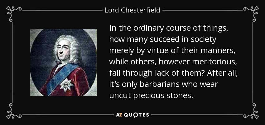 In the ordinary course of things, how many succeed in society merely by virtue of their manners, while others, however meritorious, fail through lack of them? After all, it's only barbarians who wear uncut precious stones. - Lord Chesterfield