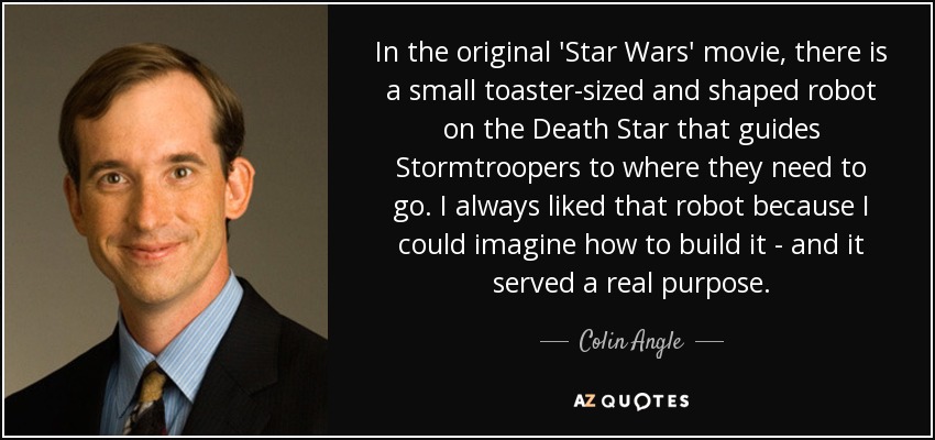 In the original 'Star Wars' movie, there is a small toaster-sized and shaped robot on the Death Star that guides Stormtroopers to where they need to go. I always liked that robot because I could imagine how to build it - and it served a real purpose. - Colin Angle