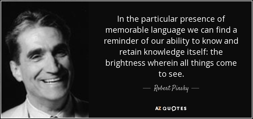 In the particular presence of memorable language we can find a reminder of our ability to know and retain knowledge itself: the brightness wherein all things come to see. - Robert Pinsky