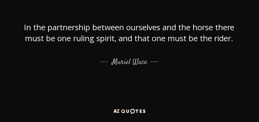 In the partnership between ourselves and the horse there must be one ruling spirit, and that one must be the rider. - Muriel Wace