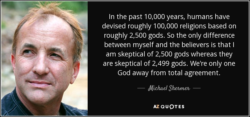 In the past 10,000 years, humans have devised roughly 100,000 religions based on roughly 2,500 gods. So the only difference between myself and the believers is that I am skeptical of 2,500 gods whereas they are skeptical of 2,499 gods. We're only one God away from total agreement. - Michael Shermer
