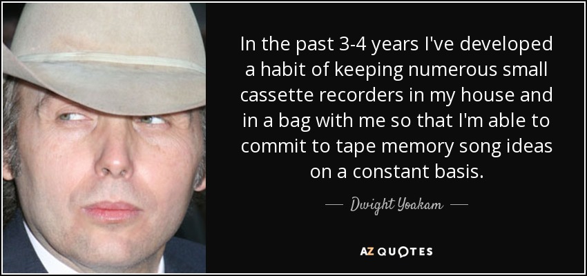 In the past 3-4 years I've developed a habit of keeping numerous small cassette recorders in my house and in a bag with me so that I'm able to commit to tape memory song ideas on a constant basis. - Dwight Yoakam