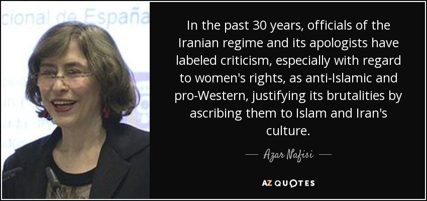 In the past 30 years, officials of the Iranian regime and its apologists have labeled criticism, especially with regard to women's rights, as anti-Islamic and pro-Western, justifying its brutalities by ascribing them to Islam and Iran's culture. - Azar Nafisi
