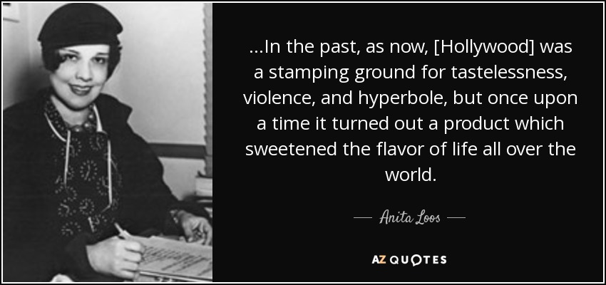 ...In the past, as now, [Hollywood] was a stamping ground for tastelessness, violence, and hyperbole, but once upon a time it turned out a product which sweetened the flavor of life all over the world. - Anita Loos