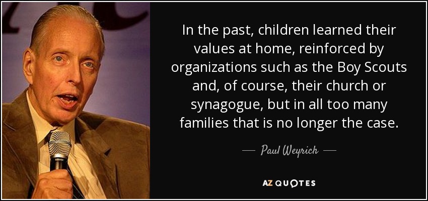 In the past, children learned their values at home, reinforced by organizations such as the Boy Scouts and, of course, their church or synagogue, but in all too many families that is no longer the case. - Paul Weyrich