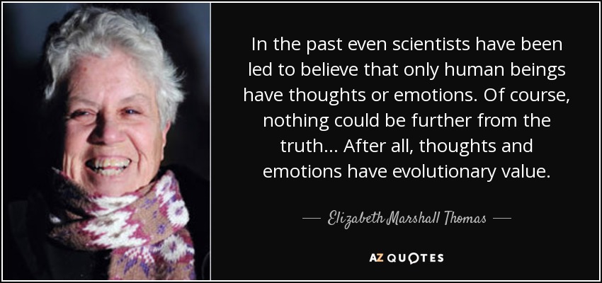 In the past even scientists have been led to believe that only human beings have thoughts or emotions. Of course, nothing could be further from the truth... After all, thoughts and emotions have evolutionary value. - Elizabeth Marshall Thomas