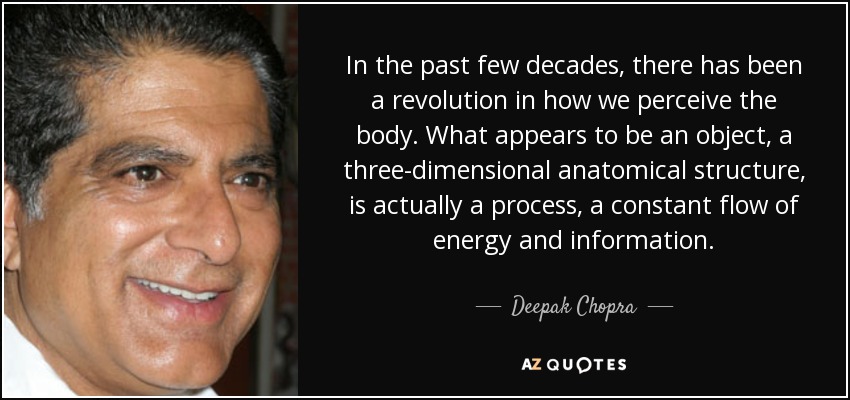 In the past few decades, there has been a revolution in how we perceive the body. What appears to be an object, a three-dimensional anatomical structure, is actually a process, a constant flow of energy and information. - Deepak Chopra