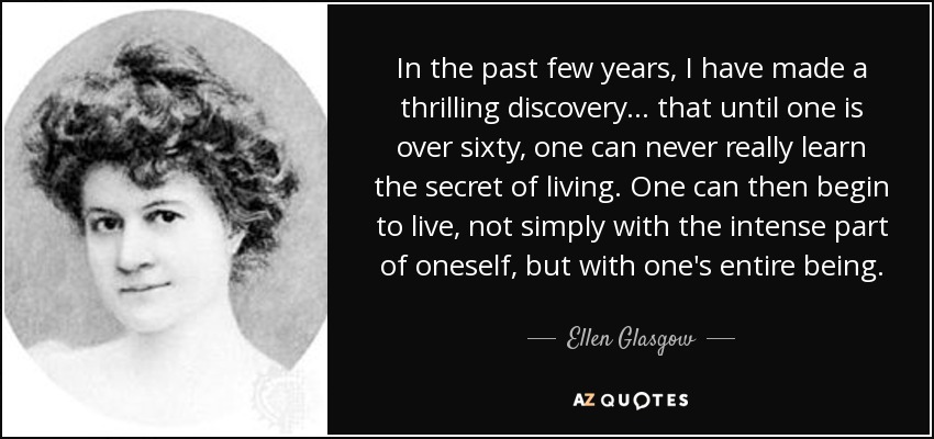 In the past few years, I have made a thrilling discovery ... that until one is over sixty, one can never really learn the secret of living. One can then begin to live, not simply with the intense part of oneself, but with one's entire being. - Ellen Glasgow