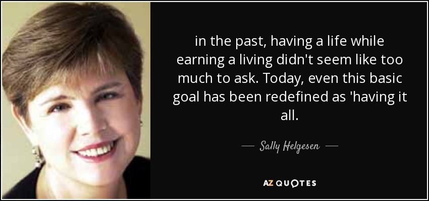 in the past, having a life while earning a living didn't seem like too much to ask. Today, even this basic goal has been redefined as 'having it all. - Sally Helgesen