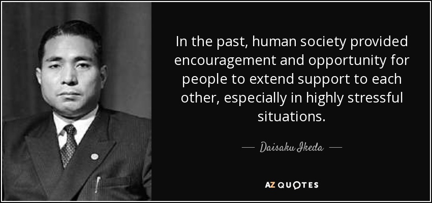 In the past, human society provided encouragement and opportunity for people to extend support to each other, especially in highly stressful situations. - Daisaku Ikeda