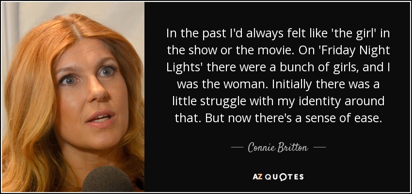In the past I'd always felt like 'the girl' in the show or the movie. On 'Friday Night Lights' there were a bunch of girls, and I was the woman. Initially there was a little struggle with my identity around that. But now there's a sense of ease. - Connie Britton